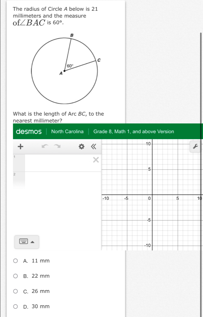 The radius of Circle A below is 21
millimeters and the measure
of ∠ BAC is 60°.
What is the length of Arc BC, to the
nearest millimeter?
desmos North Carolina Grade 8, Math 1, and above Version
+
1
X
2
10
A. 11 mm
B. 22 mm
C. 26 mm
D. 30 mm