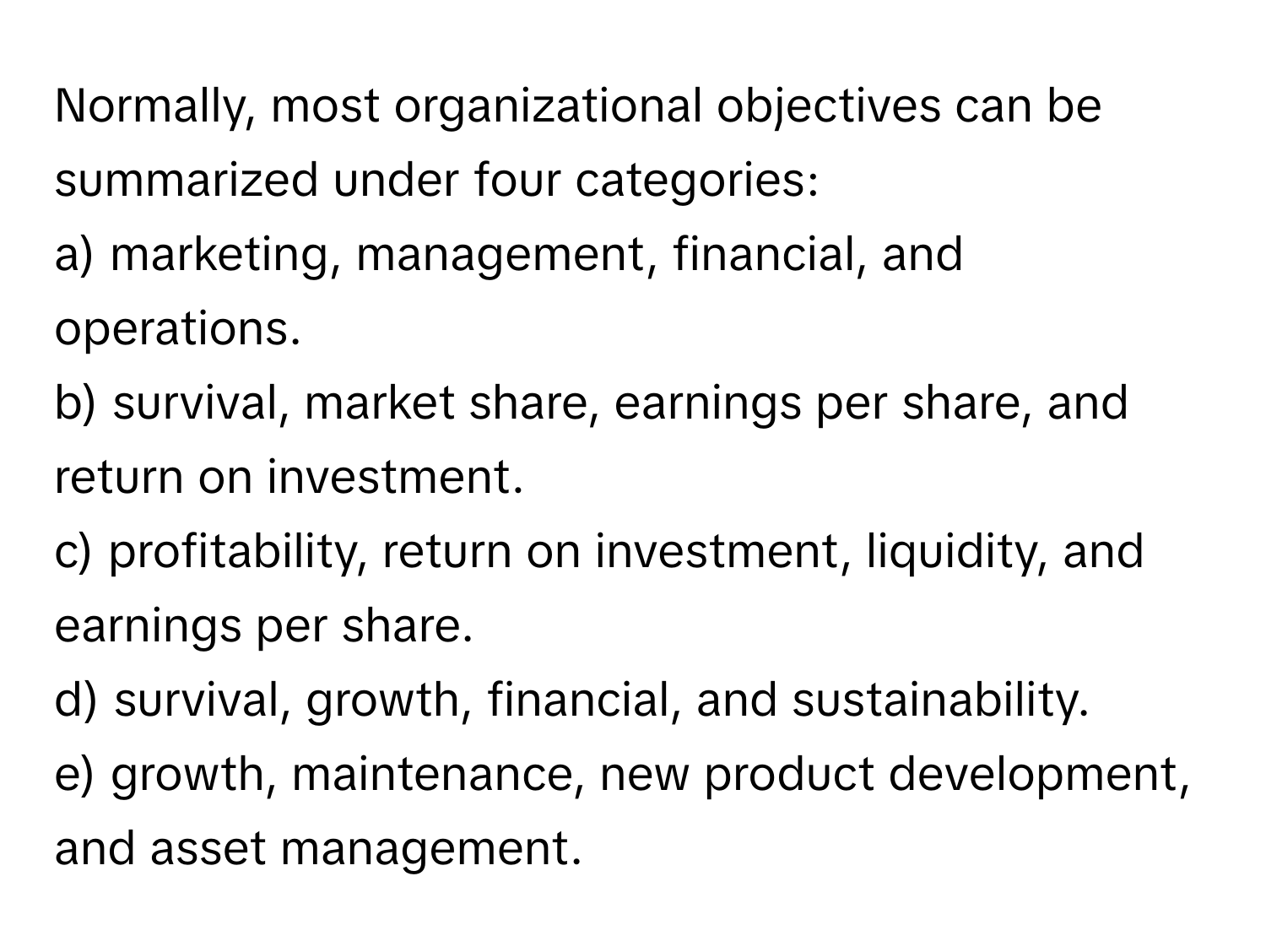 Normally, most organizational objectives can be summarized under four categories:

a) marketing, management, financial, and operations.
b) survival, market share, earnings per share, and return on investment.
c) profitability, return on investment, liquidity, and earnings per share.
d) survival, growth, financial, and sustainability.
e) growth, maintenance, new product development, and asset management.