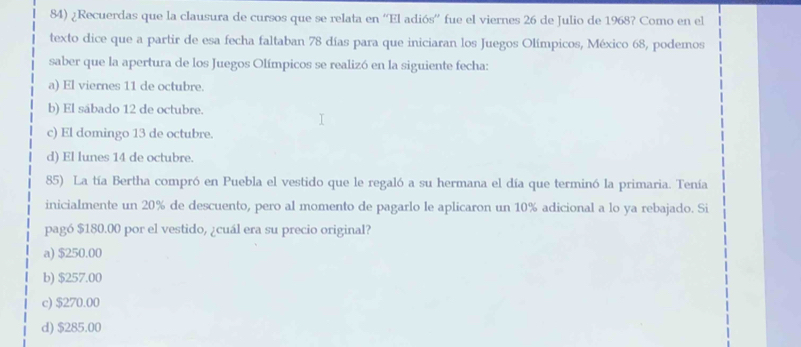 ¿Recuerdas que la clausura de cursos que se relata en “'El adiós'' fue el viernes 26 de Julio de 1968? Como en el
texto dice que a partir de esa fecha faltaban 78 días para que iniciaran los Juegos Olímpicos, México 68, podemos
saber que la apertura de los Juegos Olímpicos se realizó en la siguiente fecha:
a) El viernes 11 de octubre.
b) El sábado 12 de octubre.
c) El domingo 13 de octubre.
d) El lunes 14 de octubre.
85) La tía Bertha compró en Puebla el vestido que le regaló a su hermana el día que terminó la primaria. Tenía
inicialmente un 20% de descuento, pero al momento de pagarlo le aplicaron un 10% adicional a lo ya rebajado. Si
pagó $180.00 por el vestido, ¿cuál era su precio original?
a) $250.00
b) $257.00
c) $270.00
d) $285.00