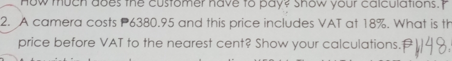 How much does the customer have to pay? show your calculations. 
2. A camera costs P6380.95 and this price includes VAT at 18%. What is th 
price before VAT to the nearest cent? Show your calculations.