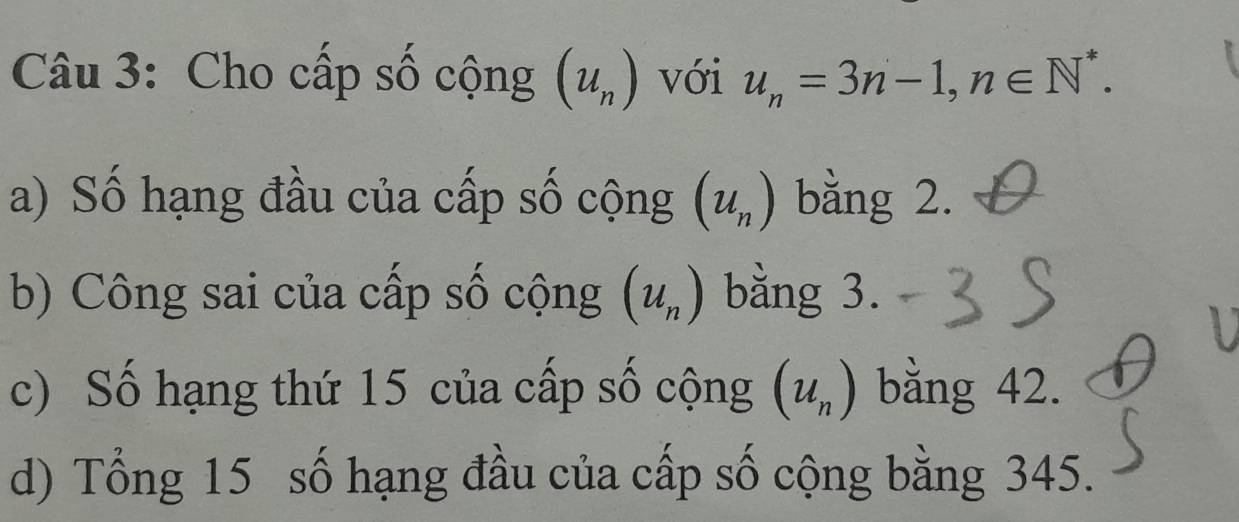 Cho cấp số cộng (u_n) với u_n=3n-1, n∈ N^*. 
a) Số hạng đầu của cấp số cộng (u_n) bằng 2. 
b) Công sai của cấp số cộng (u_n) bằng 3. 
c) Số hạng thứ 15 của cấp số cộng (u_n) bằng 42. 
d) Tổng 15 số hạng đầu của cấp số cộng bằng 345.