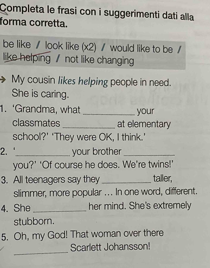 Completa le frasi con i suggerimenti dati alla 
forma corretta. 
be like / look like (x2) / would like to be / 
like helping not like changing 
My cousin likes helping people in need. 
She is caring. 
1. ‘Grandma, what _your 
classmates _at elementary 
school?’ ‘They were OK, I think.’ 
2. _your brother_ 
you?’ ‘Of course he does. We’re twins!’ 
3. All teenagers say they _taller, 
slimmer, more popular ... In one word, different. 
4. She _her mind. She's extremely 
stubborn. 
5. Oh, my God! That woman over there 
_ 
Scarlett Johansson!