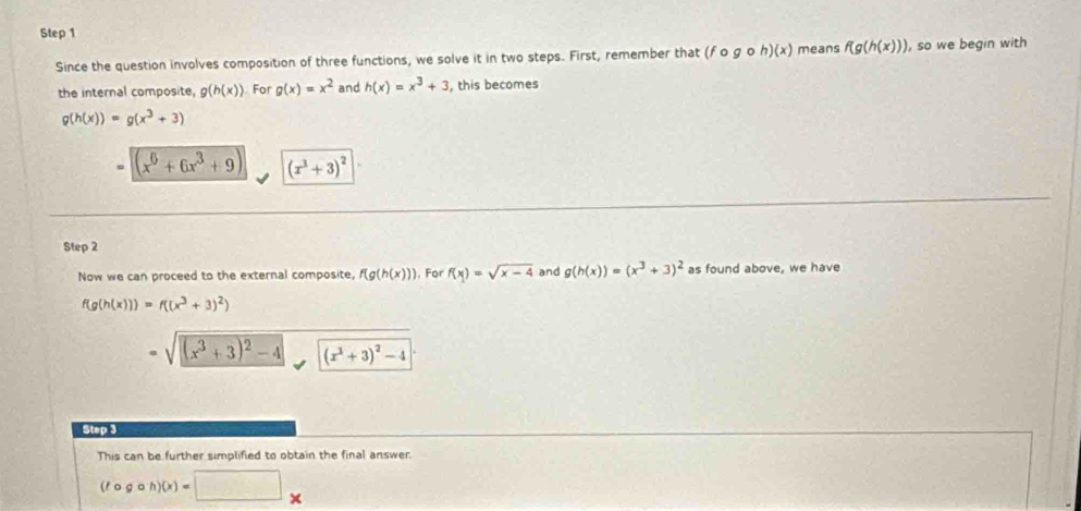 Since the question involves composition of three functions, we solve it in two steps. First, remember that (fcirc gcirc h)(x) means f(g(h(x))) , so we begin with 
the internal composite, g(h(x)) For g(x)=x^2 and h(x)=x^3+3 , this becomes
g(h(x))=g(x^3+3)
= (x^6+6x^3+9) (x^3+3)^2
Step 2 
Now we can proceed to the external composite, f(g(h(x))). For f(x)=sqrt(x-4) and g(h(x))=(x^3+3)^2 as found above, we have
f(g(h(x)))=f((x^3+3)^2)
=sqrt((x^3+3)^2)-4 (x^3+3)^2-4
Step 3 
This can be further simplified to obtain the final answer.
(fcirc gcirc h)(x)=□