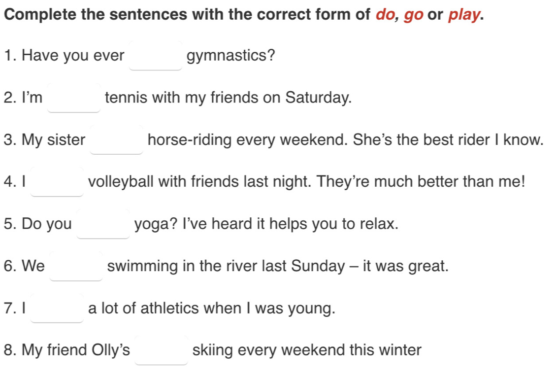 Complete the sentences with the correct form of do, go or play. 
1. Have you ever _  gymnastics? 
2. I'm □  tennis with my friends on Saturday. 
3. My sister _  horse-riding every weekend. She's the best rider I know. 
4.1 x_ □ /□   volleyball with friends last night. They're much better than me! 
5. Do you □  yoga? I've heard it helps you to relax. 
6. We □  swimming in the river last Sunday - it was great. 
7. I _  a lot of athletics when I was young. 
8. My friend Olly's _  skiing every weekend this winter