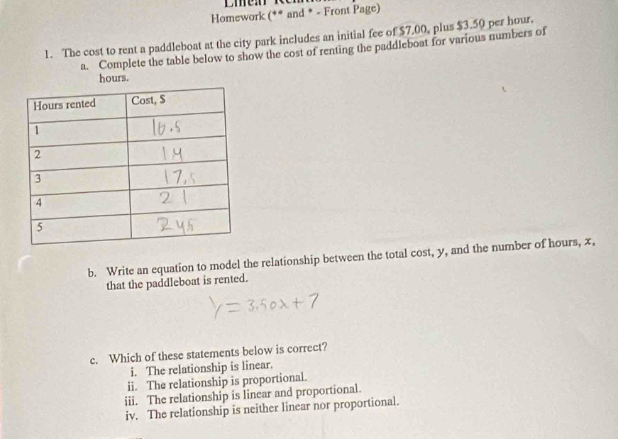 Homework (** and * - Front Page)
1. The cost to rent a paddleboat at the city park includes an initial fee of $7.00, plus $3.50 per hour.
a. Complete the table below to show the cost of renting the paddleboat for various numbers of
hours.
b. Write an equation to model the relationship between the total cost, y, and the number of hours, x,
that the paddleboat is rented.
c. Which of these statements below is correct?
i. The relationship is linear.
ii. The relationship is proportional.
iii. The relationship is linear and proportional.
iv. The relationship is neither linear nor proportional.