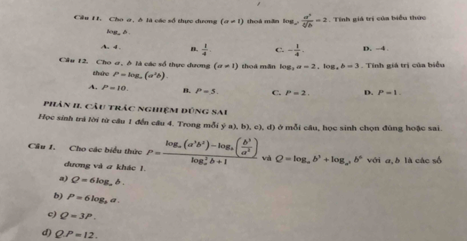 Cho a, δ là các số thực dương (a!= 1) thoà mãn log _a^3 a^5/sqrt[4](b) =2. Tính giá trị của biểu thức
log _ab.
A. 4.
B.  1/4 . - 1/4 . D. -4.
C.
Câu 12. Cho ơ, ở là các số thực dương (a!= 1) thoà mãn log _2a=2, log _4b=3. Tính giá trị của biểu
thức P=log _a(a^2b).
A. P=10.
B. P=5. C. P=2. D. P=1. 
phân II. Câu trắc nghiệm đúng SAi
Học sinh trả lời từ câu 1 đến câu 4. Trong mỗi ý a), b), c), d) ở mỗi câu, học sinh chọn đủng hoặc sai.
Câu 1. Cho các biểu thức P=frac log _a(a^3b^2)-log _b( b^3/a^2 )(log _a)^2b+1 và Q=log _ab^3+log _a^2b^6 với a, b là các số
đương và a khác 1.
a) Q=6log _ab.
b) P=6log _ba. 
c) Q=3P.
d) Q.P=12.