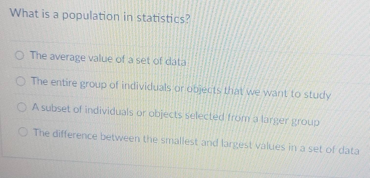 What is a population in statistics?
The average value of a set of data
The entire group of individuals or objects that we want to study
A subset of individuals or objects selected from a larger group
The difference between the smallest and largest values in a set of data