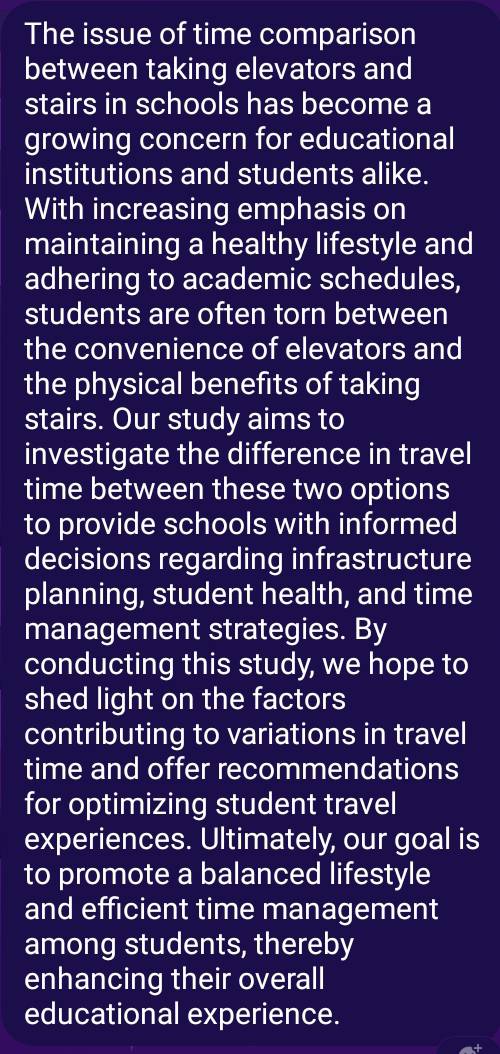 The issue of time comparison 
between taking elevators and 
stairs in schools has become a 
growing concern for educational 
institutions and students alike. 
With increasing emphasis on 
maintaining a healthy lifestyle and 
adhering to academic schedules, 
students are often torn between 
the convenience of elevators and 
the physical benefits of taking 
stairs. Our study aims to 
investigate the difference in travel 
time between these two options 
to provide schools with informed 
decisions regarding infrastructure 
planning, student health, and time 
management strategies. By 
conducting this study, we hope to 
shed light on the factors 
contributing to variations in travel 
time and offer recommendations 
for optimizing student travel 
experiences. Ultimately, our goal is 
to promote a balanced lifestyle 
and efficient time management 
among students, thereby 
enhancing their overall 
educational experience.