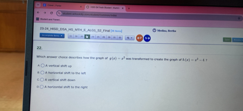 Ciever | Portal HISD OnTrack Student |Illumin
student.schooicity.com/student/Common/Index
Student and Parent
23-24_HISD_DSA_HS_MTH_E_ALG1_S2_Final [36 ttems] Medina, Bertha
Incomplete Mems * 11 16 20 23 25 26 29 31 32 q 。 ←P N Ferutena '
Sa m
22.
Which answer choice describes how the graph of g(x)=x^2 was transformed to create the graph of h(x)=x^2-4 ?
A. A vertical shift up
B. A horizontal shift to the left
C. A vertical shift down
A horizontal shift to the right