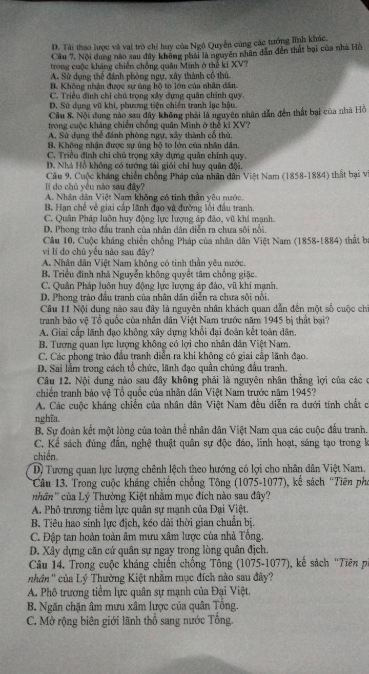 D. Tài thao lược và vai trò chỉ huy của Ngô Quyền cùng các tướng lĩnh khác.
Cầu 7. Nội dung nào sau đây không phải là nguyên nhân dẫn đến thất bại của nhà Hồ
trong cuộc kháng chiến chống quân Minh ở thế ki XV?
A Sử dụng thể đánh phòng ngự, xây thành cổ thủ.
B. Không nhận được sự ủng hộ to lớn của nhân dân.
C. Triều đình chỉ chú trọng xây dựng quân chính quy.
D. Sử dụng vũ khí, phương tiện chiến tranh lạc hậu.
Câu 8. Nội dung nào sau dây không phải là nguyên nhân dẫn đến thất bại của nhà Hồ
trong cuộc kháng chiến chống quân Minh ở thế ki XV?
A. Sử dụng thể đánh phòng ngự, xây thành cốổ thủ.
B. Không nhận được sự ủng hộ to lớn của nhân dân.
C. Triều đình chỉ chú trọng xây dựng quân chính quy.
D. Nhà Hồ không có tướng tài giỏi chỉ huy quân đội.
Câu 9. Cuộc kháng chiến chống Pháp của nhân dân Việt Nam (1858-1884) thất bại vi
Ii do chủ yều nào sau đây?
A. Nhân dân Việt Nam không có tinh thần yêu nước.
B. Hạn chế về giai cấp lãnh đạo và đường lối đấu tranh.
C. Quân Pháp luôn huy động lực lượng áp đảo, vũ khí mạnh.
D. Phong trào đầu tranh của nhân dân diễn ra chưa sôi nổi.
Câu 10. Cuộc kháng chiến chống Pháp của nhân dân Việt Nam (1858-1884) thất ba
vì lí do chủ yếu nào sau đây?
A. Nhân dân Việt Nam không có tinh thần yêu nước.
B. Triều đình nhà Nguyễn không quyết tâm chống giặc.
C. Quân Pháp luôn huy động lực lượng áp đảo, vũ khí mạnh.
D. Phong trào đấu tranh của nhân dân diễn ra chưa sôi nổi.
Câu 11 Nội dung nào sau đây là nguyên nhân khách quan dẫn đến một số cuộc chi
tranh bảo vệ Tổ quốc của nhân dân Việt Nam trước năm 1945 bị thất bại?
A. Giai cấp lãnh đạo không xây dựng khối đại đoàn kết toàn dân.
B. Tương quan lực lượng không có lợi cho nhân dân Việt Nam.
C. Các phong trào đầu tranh diễn ra khi khộng có giai cấp lãnh đạo.
D. Sai lầm trong cách tổ chức, lãnh đạo quần chúng đấu tranh.
Câu 12. Nội dung nào sau đây không phải là nguyên nhân thắng lợi của các ở
chiến tranh bảo vệ Tổ quốc của nhân dân Việt Nam trước năm 1945?
A. Các cuộc kháng chiến của nhân dân Việt Nam đều diễn ra dưới tính chất c
nghĩa.
B. Sự đoàn kết một lòng của toàn thể nhân dân Việt Nam qua các cuộc đấu tranh.
C. Kể sách đúng đắn, nghệ thuật quân sự độc đáo, linh hoạt, sáng tạo trong k
chiến.
D. Tương quan lực lượng chênh lệch theo hướng có lợi cho nhân dân Việt Nam.
Câu 13. Trong cuộc kháng chiến chống Tông (1075-1077), kế sách “Tiên pho
nhân'' của Lý Thường Kiệt nhằm mục đích nào sau đây?
A. Phô trương tiềm lực quân sự mạnh của Đại Việt.
B. Tiêu hao sinh lực địch, kéo dài thời gian chuẩn bị.
C. Đập tan hoàn toàn âm mưu xâm lược của nhà Tống.
D. Xây dựng căn cứ quân sự ngay trong lòng quân địch.
Câu 14. Trong cuộc kháng chiến chống Tông (1075-1077), kế sách “Tiên p.
nhân'' của Lý Thường Kiệt nhằm mục đích nào sau đây?
A. Phố trương tiềm lực quân sự mạnh của Đại Việt.
B. Ngăn chặn âm mưu xâm lược của quân Tổng.
C. Mở rộng biên giới lãnh thổ sang nước Tổng.