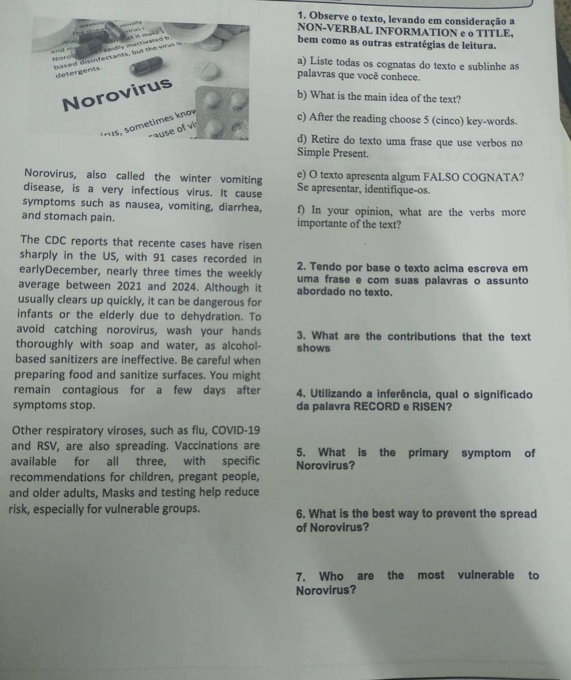 Observe o texto, levando em consideração a 
NON-VERBAL INFORMATION e o TITLE, 
bem como as outras estratégias de leitura. 
a) Liste todas os cognatas do texto e sublinhe as 
palavras que você conhece. 
b) What is the main idea of the text? 
c) After the reading choose 5 (cinco) key-words. 
d) Retire do texto uma frase que use verbos no 
Simple Present. 
Norovirus, also called the winter vomiting e) O texto apresenta algum FALSO COGNATA? 
disease, is a very infectious virus. It cause Se apresentar, identifique-os. 
symptoms such as nausea, vomiting, diarrhea, f) In your opinion, what are the verbs more 
and stomach pain. importante of the text? 
The CDC reports that recente cases have risen 
sharply in the US, with 91 cases recorded in 2. Tendo por base o texto acima escreva em 
earlyDecember, nearly three times the weekly uma frase e com suas palavras o assunto 
average between 2021 and 2024. Although it abordado no texto. 
usually clears up quickly, it can be dangerous for 
infants or the elderly due to dehydration. To 
avoid catching norovirus, wash your hands 3. What are the contributions that the text 
thoroughly with soap and water, as alcohol- shows 
based sanitizers are ineffective. Be careful when 
preparing food and sanitize surfaces. You might 
remain contagious for a few days after 4. Utilizando a inferência, qual o significado 
symptoms stop. da palavra RECORD e RISEN? 
Other respiratory viroses, such as flu, COVID-19 
and RSV, are also spreading. Vaccinations are 5. What is the primary symptom of 
available for all three, with specific Norovirus? 
recommendations for children, pregant people, 
and older adults, Masks and testing help reduce 
risk, especially for vulnerable groups. 6. What is the best way to prevent the spread 
of Norovirus? 
7. Who are the most vulnerable to 
Norovirus?
