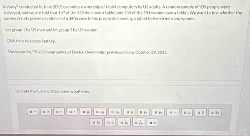 Astud y^1 conducted in June 2015 examines ownership of tablet computers by US adults. A random sample of 959 people were
surveyed, and we are told that 197 of the 455 men own a tablet and 235 of the 504 women own a tablet. We want to test whether the
survey results provide evidence of a difference in the proportion owning a tablet between men and women.
Let group 1 be US men and let group 2 be US women.
Click here to access StatKey.
¹Anderson M, ''The Demographics of Device Ownership,'' pewresearch.org, October 29, 2015.
(a) State the null and alternative hypotheses.
u= 11= 11 n> 12mu n mu _1 u μ u p n p u pz 11= u p overline x n overline x_1
u u u P_1 1°2 u r