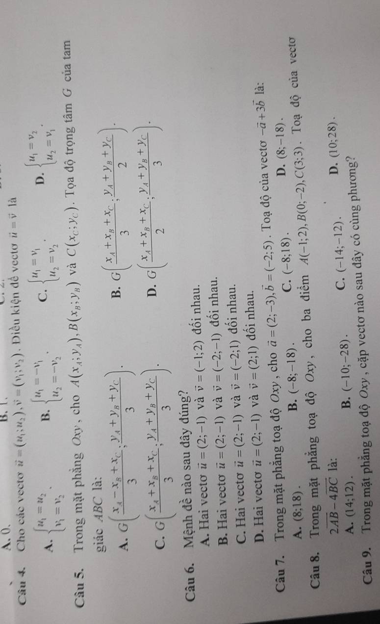 A. 0. B. 1.
Câu 4. Cho các vectơ vector u=(u_1;u_2),vector v=(v_1;v_2). Điều kiện đề vectơ vector u=vector v là
A. beginarrayl u_1=u_2 v_1=v_2endarray. . beginarrayl u_1=-v_1 u_2=-v_2endarray. . C. beginarrayl u_1=v_1 u_2=v_2endarray. . D. beginarrayl u_1=v_2 u_2=v_1endarray. .
B.
Câu 5. Trong mặt phẳng Oxy , cho A(x_A;y_A),B(x_B;y_B) và C(x_C;y_C).  Tọa độ trọng tâm G của tam
giác ABC là:
A. G(frac x_A-x_B+x_C3;frac y_A+y_B+y_C3).
B. G(frac x_A+x_B+x_C3;frac y_A+y_B+y_C2).
C. G(frac x_A+x_B+x_C3;frac y_A+y_B+y_C3).
D. G(frac x_A+x_B+x_C2;frac y_A+y_B+y_C3).
Câu 6. Mệnh đề nào sau đây đúng?
A. Hai vectơ vector u=(2;-1) và vector v=(-1;2) đối nhau.
B. Hai vecto vector u=(2;-1) và vector v=(-2;-1) đối nhau.
C. Hai vectơ vector u=(2;-1) và vector v=(-2;1) đối nhau.
D. Hai vecto vector u=(2;-1) và vector v=(2;1) đối nhau.
Câu 7. Trong mặt phẳng toạ độ Oxy , cho vector a=(2;-3),vector b=(-2;5). Toạ độ của vectơ -vector a+3vector b là:
A. (8;18).
B. (-8;-18). C. (-8;18). D. (8;-18).
Câu 8. Trong mặt phẳng toạ độ Oxy, cho ba điểm A(-1;2),B(0;-2),C(3;3). Toạ độ của vectơ
2overline AB-4overline BC là: D. (10;28).
A. (14;12).
B. (-10;-28). C. (-14;-12).
Câu 9. Trong mặt phẳng toạ độ Oxy , cặp vectơ nào sau đây có cùng phương?