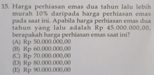 Harga perhiasan emas dua tahun lalu lebih
murah 10% daripada harga perhiasan emas
pada saat ini. Apabila harga perhiasan emas dua
tahun yang lalu adalah Rp 45.000.000,00,
berapakah harga perhiasan emas saat ini?
(A) Rp 50.000.000,00
(B) Rp 60.000.000,00
(C) Rp 70.000.000,00
(D) Rp 80.000.000,00
(E) Rp 90.000.000,00