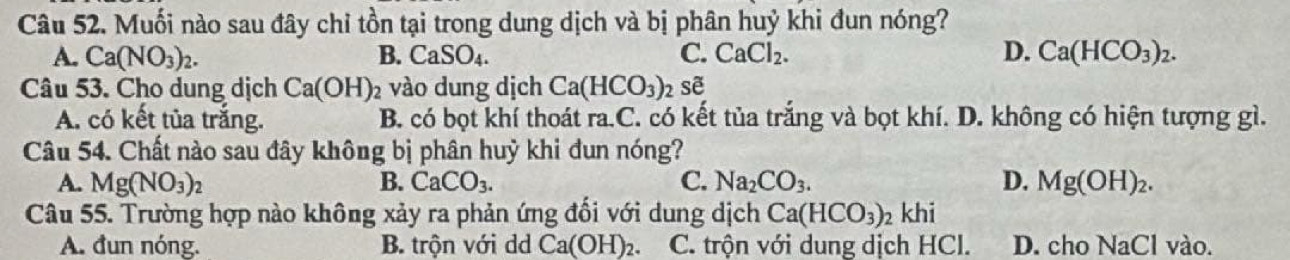 Muối nào sau đây chỉ tồn tại trong dung dịch và bị phân huỷ khi đun nóng?
A. Ca(NO_3)_2. B. CaSO_4. C. CaCl_2. D. Ca(HCO_3)_2. 
Câu 53. Cho dung dịch Ca(OH) 2 vào dung dịch Ca(HCO_3)_2se^(alpha)
A. có kết tủa trắng. B. có bọt khí thoát ra.C. có kết tủa trắng và bọt khí. D. không có hiện tượng gì.
Câu 54. Chất nào sau đây không bị phân huỷ khi dun nóng?
A. Mg(NO_3) B. CaCO_3. C. Na_2CO_3. D. Mg(OH)_2. 
Câu 55. Trường hợp nào không xảy ra phản ứng đổi với dung dịch Ca(HCO_3)_2khi
A. đun nóng. B. trộn với dd Ca(OH)_2. C. trộn với dung dịch HCl. D. cho NaCl vào.