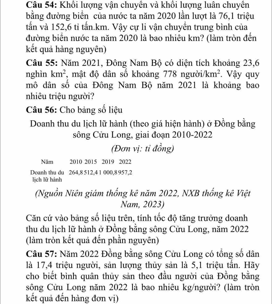 Khổi lượng vận chuyên và khôi lượng luân chuyên 
bằng đường biển của nước ta năm 2020 lần lượt là 76, 1 triệu 
tấn và 152, 6 tỉ tấn. km. Vậy cự li vận chuyển trung bình của 
đường biển nước ta năm 2020 là bao nhiêu km? (làm tròn đến 
kết quả hàng nguyên) 
Câu 55: Năm 2021, Đông Nam Bộ có diện tích khoảng 23,6
nghìn km^2 , mật độ dân số khoảng 778 ngườii km^2. Vậy quy 
mô dân số của Đông Nam Bộ năm 2021 là khoảng bao 
nhiêu triệu người? 
Câu 56: Cho bảng số liệu 
Doanh thu du lịch lữ hành (theo giá hiện hành) ở Đồng bằng 
sông Cửu Long, giai đoạn 2010-2022 
(Đơn vị: tỉ đồng) 
Năm 2010 2015 2019 2022 
Doanh thu du 264, 8 512, 4 1 000, 8 957, 2
lịch lữ hành 
(Nguồn Niên giám thống kê năm 2022, NXB thống kê Việt 
Nam, 2023) 
Căn cứ vào bảng số liệu trên, tính tốc độ tăng trưởng doanh 
thu du lịch lữ hành ở Đồng bằng sông Cửu Long, năm 2022
(làm tròn kết quả đến phần nguyên) 
Câu 57: Năm 2022 Đồng bằng sông Cửu Long có tổng số dân 
là 17, 4 triệu người, sản lượng thủy sản là 5, 1 triệu tần. Hãy 
cho biết bình quân thủy sản theo đầu người của Đồng bằng 
sông Cửu Long năm 2022 là bao nhiêu kg/người? (làm tròn 
kết quả đến hàng đơn vị)