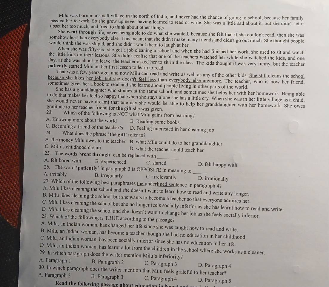 Milu was born in a small village in the north of India, and never had the chance of going to school, because her family
needed her to work. So she grew up never having learned to read or write. She was a little sad about it, but she didn't let it
upset her too much, and tried to think about other things.
She went through life, never being able to do what she wanted, because she felt that if she couldn't read, then she was
somehow less than everybody else. This meant that she didn't make many friends and didn't go out much. She thought people
would think she was stupid, and she didn't want them to laugh at her.
When she was fifty-six, she got a job cleaning a school and when she had finished her work, she used to sit and watch
the little kids do their lessons. She didn't realise that one of the teachers watched her while she watched the kids, and one
day, as she was about to leave, the teacher asked her to sit in the class. The kids thought it was very funny, but the teacher
patiently started Milu on her first lesson to learn to read.
That was a few years ago, and now Milu can read and write as well as any of the other kids. She still cleans the school
because she likes her job, but she doesn't feel less than everybody else anymore. The teacher, who is now her friend,
sometimes gives her a book to read and she learns about people living in other parts of the world.
She has a granddaughter who studies at the same school, and sometimes she helps her with her homework. Being able
to do that makes her feel so happy that when she stays alone she has a little cry. When she was in her little village as a child,
she would never have dreamt that one day she would be able to help her granddaughter with her homework. She owes
gratitude to her teacher friend for the gift she was given.
23. Which of the following is NOT what Milu gains from learning?
A. Knowing more about the world B. Reading some books
C. Becoming a friend of the teacher’s D. Feeling interested in her cleaning job
24. What does the phrase ‘the gift’ refer to?
A. the money Milu owes to the teacher B. what Milu could do to her granddaughter
C. Milu’s childhood dream D. what the teacher could teach her
25. The words ‘went through’ can be replaced with _.
A. felt bored with B. experienced C. started D. felt happy with
26. The word ‘patiently’ in paragraph 3 is OPPOSITE in meaning to .
A. irritably B. irregularly C. irrelevantly _D. irrationally
27. Which of the following best paraphrases the underlined sentence in paragraph 4?
A. Milu likes cleaning the school and she doesn’t want to learn how to read and write any longer.
B. Milu likes cleaning the school but she wants to become a teacher so that everyone admires her.
C. Milu likes cleaning the school but she no longer feels socially inferior as she has learnt how to read and write.
D. Milu likes cleaning the school and she doesn’t want to change her job as she feels socially inferior.
28. Which of the following is TRUE according to the passage?
A. Milu, an Indian woman, has changed her life since she was taught how to read and write.
B. Milu, an Indian woman, has become a teacher though she had no education in her childhood.
C. Milu, an Indian woman, has been socially inferior since she has no education in her life.
D. Milu, an Indian woman, has learnt a lot from the children in the school where she works as a cleaner.
29. In which paragraph does the writer mention Milu’s inferiority?
A. Paragraph 1 B. Paragraph 2 C. Paragraph 3 D. Paragraph 4
30. In which paragraph does the writer mention that Milu feels grateful to her teacher?
A. Paragraph 2 B. Paragraph 3 C. Paragraph 4 D. Paragraph 5
Read the following passage ab ou t ed  cation i