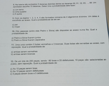 Na loteria são sorteados 5 dezenas distintas dentre as dezenas 00, 01, 12. 03, ..., 99. Um
apostador escolhe 10 dezenas. Determine a probabilidade dele fazer.
a) Um terno
c) A quina bj Uma quadra
9. Com os digitos 1, 2, 3, 4, 5 são formados números de 4 algarismos distintos. Um deles é
escolhido ao acaso. Qual a probabilidade de ele ser:
b) impar a) par
10. Oito pessoas (entre elas Pedro e Sávia) são dispostas ao acaso numa fila. Qual a
probabilidade de:
a) Pedro e Silvia ficarem juntos
b) Pedro e Silvia ficarem separados
11. Urna urna contém 5 bolas vermelhas e 3 brancas. Duas bolas são extraidas ao acaso, com
reposição. Qual a probabilidade de:
b) ambas serem brancas a) ambas serem vermelnas
12. De um lote de 200 peças, sendo 180 boas e 20 defeituosas, 10 peças são selecionadas ao
acaso, sem reposição. Qual a probabilidade de:
a) As 10 peças serem boas
b) As 10 peças serem defeituosas
c) 5 peças serem boas e 5 defeituosas