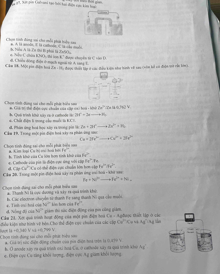 uy đoi theo thời gian.
Tu 17. Xét pin Galvani tạo bởi hai điện cực kim loại:
Chọn tính đúng sai cho mỗi phát biểu sau
a. A là anode, E là cathode, C là cầu muối.
b. Nếu A là Zn thì B phải là ZnSO_4.
c. Nếu C chứa KNO_3 thì ion K^+ được chuyển từ C vào D.
d. Chiều dòng điện ở mạch ngoài từ A sang E.
Câu 18. Một pin điện hoá Zn-H_2 được thiết lập ở các điều kiện như hình vẽ sau (vôn kế có điện trở rất lớn).
1 M H□
Chọn tính đúng sai cho mỗi phát biểu sau
a. Giá trị thể điện cực chuẩn của cặp oxi hoá - khử Zn^(2+)/Zn là 0,762 V.
b. Quá trình khử xảy ra ở cathode 1dot a: 2H^++2e _  H_2.
c. Chất điện li trong cầu muối là KC1.
d. Phản ứng hoá học xảy ra trong pin là: Zn+2H^+_  Zn^(2+)+H_2.
Câu 19. Trong một pin điện hoá xảy ra phản ứng sau:
Cu+2Fe^(3+) Cu^(2+)+2Fe^(2+)
Chọn tính đúng sai cho mỗi phát biểu sau
a. Kim loại Cu bị oxi hoá bởi Fe^(3+).
b. Tính khử của Cu lớn hơn tính khử của Fe^(2+).
c. Cathode của pin là điện cực ứng với cặp Fe^(3+)/Fe.
d. CapCu^(2+)/ Cu  có thể điện cực chuẩn lớn hơn cặp Fe^(3+)/Fe^(2+).
Câu 20. Trong một pin điện hoá xảy ra phản ứng oxi hoá - khử sau:
Fe+Ni^(2+) Fe^(2+)+Ni,,
Chọn tính đúng sai cho mỗi phát biểu sau
a. Thanh Ni là cực dương và xảy ra quá trình khử.
b. Các electron chuyển từ thanh Fe sang thanh Ni qua cầu muối.
c. Tính oxi hoá của Ni^(2+) lớn hơn của Fe^(2+).
d. Nồng độ của Ni^(2+) giảm thì sức điện động của pin cũng giảm.
Câu 21. Xét quá trình hoạt động của một pin điện hoá Cu - Agđược thiết lập ở các
điều kiện như hình vẽ bên.Cho thể điện cực chuân của các cặp Cu^(2+)/Cu và Ag^+/Ag lần
lượt là +0,340 V và +0, 799V
Chọn tính đúng sai cho mỗi phát biểu sau 
a. Giá trị sức điện động chuẩn của pin điện hoá trên là 0,459 V.
b. Ở anode xáy ra quá trình oxi hoá Cu, ở cathode xảy ra quá trình khử Ag¯.
c. Điện cực Cu tăng khối lượng, điện cực Ag giảm khối lượng.