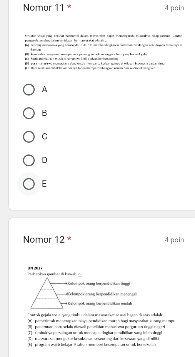 Nomor 11 * 4 poin
Struktur sosial yang bersifat horizontal dalam masyarakat dapat memengaruhi munculnya sikap rasisme. Contoh
pengaruh tersebut dalam kehidupan bermasyarakat adalah ..
(A) seorang mahasiswa yang berasal dari suku “ X '' membandingkan kebudayaannya dengan kebudayaan temannya di
kampus
(B) komunitas peragawati memperkecil peluang kehadiran anggota baɾu yang berkulit gelap
(C) Satria mematikan musik di rumahnya ketika adzan berkumandang
(D) para mahasiswa menggalang dana untuk membantu korban gempa di wilayah Indonesia bagian timur
(E) Doni selalu memihak kelompoknya tanpa mempertimbangkan usulan dari kelompok yang lain
A
B
C
D
E
Nomor 12 * 4 poin
UN 2017
Perhatikan gambar di bawah ini :
Kelompok orang berpendidikan tinggi
Kelompok orang berpendidikan menengah
→Kelompok orang berpendidikan rendah
Contoh gejala sosial yang timbul dalam masyarakat sesuai bagan di atas adalah ...
(A) pemerintah menetapkan biaya pendidikan murah bagi masyarakat kurang mampu
(B) penemuan baru selalu diawali penelitian mahasiswa perguruan tinggi negeri
(C) timbulnya persaingan untuk mencapai tingkat pendidikan yang lebih tinggi
(D) masyarakat mengukur kesuksesan seseorang dari kekayaan yang dimiliki
(E) program wajib belajar 9 tahun memberi kesempatan untuk bersekolah