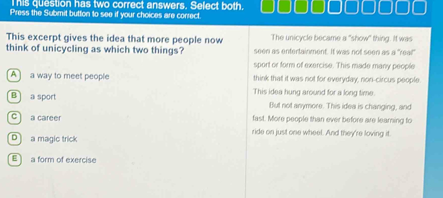 This question has two correct answers. Select both.
Press the Submit button to see if your choices are correct.
This excerpt gives the idea that more people now The unicycle became a "show" thing. It was
think of unicycling as which two things? seen as entertainment. It was not seen as a “reai”
sport or form of exercise. This made many people
A a way to meet people think that it was not for everyday, non-circus people.
This idea hung around for a long time.
B a sport But not anymore. This idea is changing, and
c a career fast. More people than ever before are learning to
ride on just one wheel. And they're loving it.
Da magic trick
E) a form of exercise