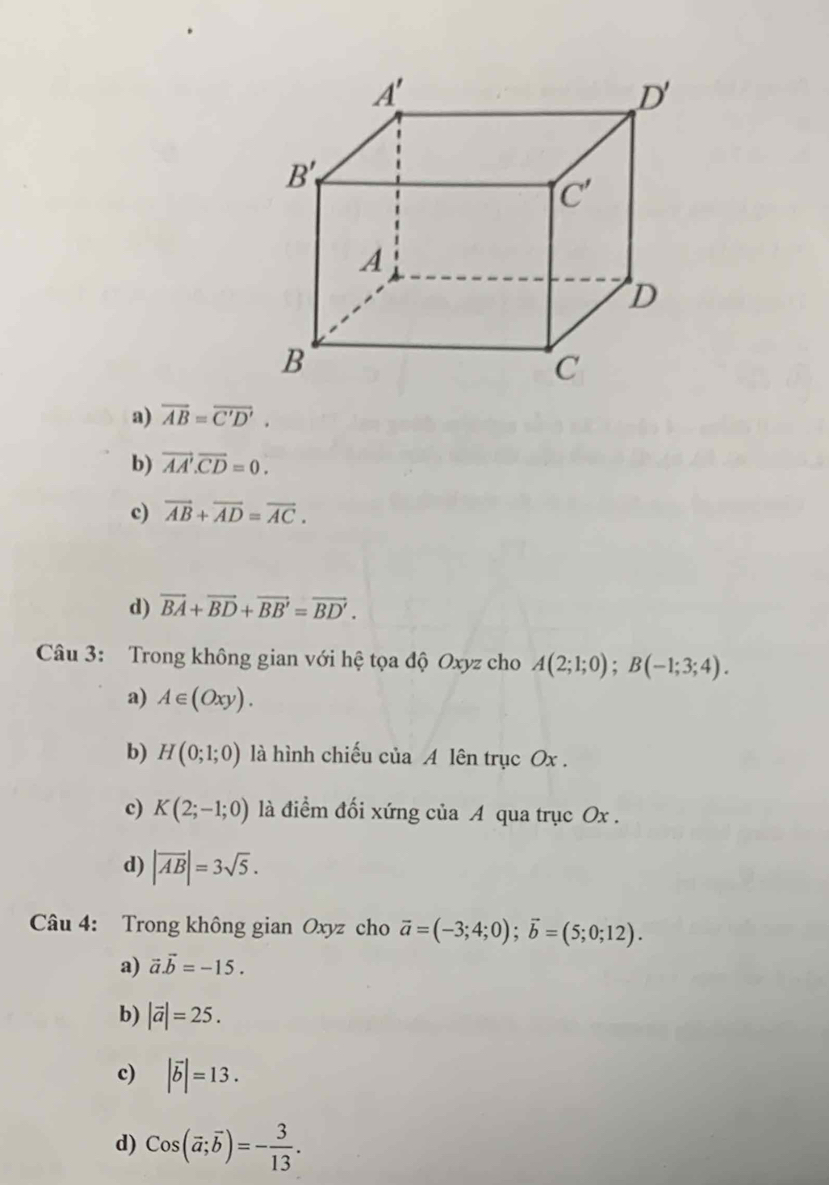 a) overline AB=overline C'D'.
b) vector AA'.vector CD=0.
c) vector AB+vector AD=vector AC.
d) vector BA+vector BD+vector BB'=vector BD'.
Câu 3: Trong không gian với hệ tọa độ Oxyz cho A(2;1;0);B(-1;3;4).
a) A∈ (Oxy).
b) H(0;1;0) là hình chiếu của A lên trục Ox .
c) K(2;-1;0) là điểm đối xứng của A qua trục Ox .
d) |overline AB|=3sqrt(5).
Câu 4: Trong không gian Oxyz cho vector a=(-3;4;0);vector b=(5;0;12).
a) vector a.vector b=-15.
b) |vector a|=25.
c) |vector b|=13.
d) Cos(overline a;overline b)=- 3/13 .