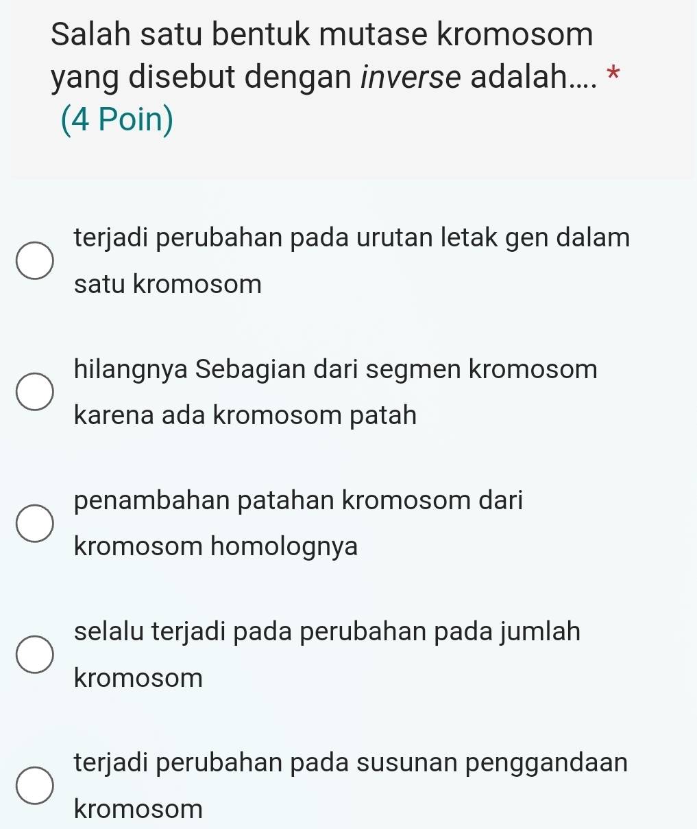 Salah satu bentuk mutase kromosom
yang disebut dengan inverse adalah.... *
(4 Poin)
terjadi perubahan pada urutan letak gen dalam
satu kromosom
hilangnya Sebagian dari segmen kromosom
karena ada kromosom patah
penambahan patahan kromosom dari
kromosom homolognya
selalu terjadi pada perubahan pada jumlah
kromosom
terjadi perubahan pada susunan penggandaan
kromosom