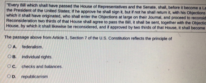 "Every Bill which shall have passed the House of Representatives and the Senate, shall, before it become a La
the President of the United States; If he approve he shall sign it, but if not he shall return it, with his Objections
which it shall have originated, who shall enter the Objections at large on their Journal, and proceed to reconsid
Reconsideration two thirds of that House shall agree to pass the Bill, it shall be sent, together with the Objectic
House, by which it shall likewise be reconsidered, and if approved by two thirds of that House, it shall become
The passage above from Article 1, Section 7 of the U.S. Constitution reflects the principle of
A. federalism.
B. individual rights.
C. checks and balances.
D. republicanism