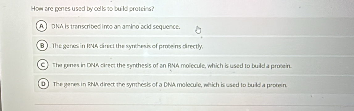 How are genes used by cells to build proteins?
A ) DNA is transcribed into an amino acid sequence.
B ) . The genes in RNA direct the synthesis of proteins directly.
C) The genes in DNA direct the synthesis of an RNA molecule, which is used to build a protein.
D The genes in RNA direct the synthesis of a DNA molecule, which is used to build a protein.