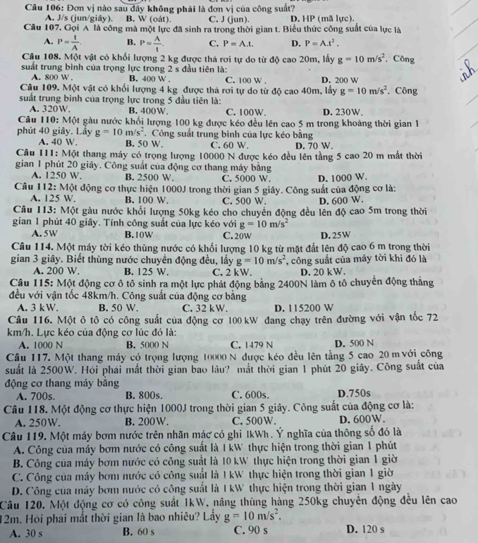 Đơn vị nào sau đây không phải là đơn vị của công suất?
A. J/s (jun/giây). B. W (oát). C. J (jun). D. HP (mã lực).
Câu 107. Gọi A là công mà một lực đã sinh ra trong thời gian t. Biểu thức công suất của lực là
A. P= t/A . B. P= A/t . C. P=A.t. D. P=A.t^2.
Câu 108. Một vật có khối lượng 2 kg được thả rơi tự do từ độ cao 20m, lấy g=10m/s^2 ,Công
suất trung bình của trọng lực trong 2 s đầu tiên là:
A. 800 W . B. 400 W . C. 100 W . D. 200 W
Câu 109. Một vật có khối lượng 4 kg được thả rơi tự do từ độ cao 40m, lấy g=10m/s^2. Công
suất trung bình của trọng lực trong 5 đầu tiên là:
A. 320W. B. 400W. C. 100W. D. 230W.
Câu 110: Một gàu nước khối lượng 100 kg được kéo đều lên cao 5 m trong khoảng thời gian 1
phút 40 giây. Lấy g=10m/s^2. Công suất trung bình của lực kéo bằng
A. 40 W. B. 50 W. C. 60 W. D. 70 W.
Câu 111: Một thang máy có trọng lượng 10000 N được kéo đều lên tầng 5 cao 20 m mắt thời
gian 1 phút 20 giảy. Công suất của động cơ thang máy bằng
A. 1250 W. B. 2500 W. C. 5000 W. D. 1000 W.
Câu 112: Một động cơ thực hiện 1000J trong thời gian 5 giây. Công suất của động cơ là:
A. 125 W. B. 100 W. C. 500 W. D. 600 W.
Câu 113: Một gàu nước khối lượng 50kg kéo cho chuyển động đều lên độ cao 5m trong thời
gian 1 phút 40 giây. Tính công suất của lực kéo với g=10m/s^2
A. 5W B. 10W C. 20w D. 25W
Câu 114. Một máy tời kéo thùng nước có khối lượng 10 kg từ mặt đất lện độ cao 6 m trong thời
gian 3 giây. Biết thùng nước chuyền động đều, lấy g=10m/s^2 , công suất của máy tời khi đó là
A. 200 W. B. 125 W. C. 2 kW. D. 20 kW.
Câu 115: Một động cơ ô tô sinh ra một lực phát động bằng 2400N làm ô tô chuyển động thắng
đều với vận tốc 48km/h. Công suất của động cơ bằng
A. 3 kW. B. 50 W. C. 32 kW. D. 115200 W
Câu 116. Một ô tô có công suất của động cơ 100 kW đang chạy trên đường với vận tốc 72
km/h. Lực kéo của động cơ lúc đó là:
A. 1000 N B. 5000 N C. 1479 N D. 500 N
Câu 117. Một thang máy có trọng lượng 10000 N được kéo đều lên tầng 5 cao 20 m với công
suất là 2500W. Hỏi phái mất thời gian bao lâu? mắt thời gian 1 phút 20 giây. Công suất của
động cơ thang máy băng
A. 700s. B. 800s C. 600s. D.750s
Câu 118. Một động cơ thực hiện 1000J trong thời gian 5 giây. Công suất của động cơ là:
A. 250W. B. 200W. C. 500W. D. 600W.
Câu 119. Một máy bơm nước trên nhãn mác có ghỉ IkWh. Ý nghĩa của thông số đó là
A. Công của máy bơm nước có công suất là I kW thực hiện trong thời gian 1 phút
B. Công của máy bơm nước có công suất là 10 kW thực hiện trong thời gian 1 giờ
C. Công của máy bơm nước có công suất là IkW thực hiện trong thời gian 1 giờ
D. Công của máy bơm nước có công suất là I kW thực hiện trong thời gian 1 ngày
Câu 120. Một động cơ có công suất 1kW, nâng thùng hàng 250kg chuyên động đều lên cao
12m. Hội phải mất thời gian là bao nhiêu? Lẩy g=10m/s^2.
A. 30 s B. 60 s C. 90 s D. 120 s