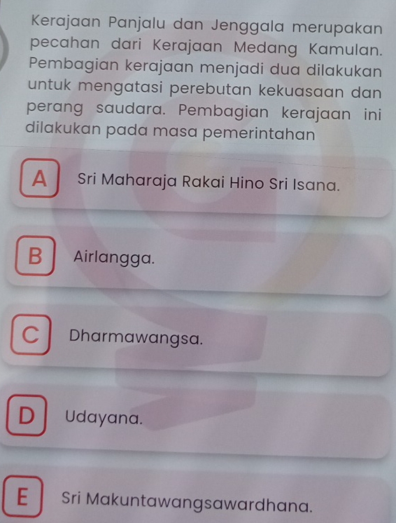 Kerajaan Panjalu dan Jenggala merupakan
pecahan dari Kerajaan Medang Kamulan.
Pembagian kerajaan menjadi dua dilakukan
untuk mengatasi perebutan kekuasaan dan 
perang saudara. Pembagian kerajaan ini
dilakukan pada masa pemerintahan
A Sri Maharaja Rakai Hino Sri Isana.
B Airlangga.
C Dharmawangsa.
D Udayana.
E Sri Makuntawangsawardhana.