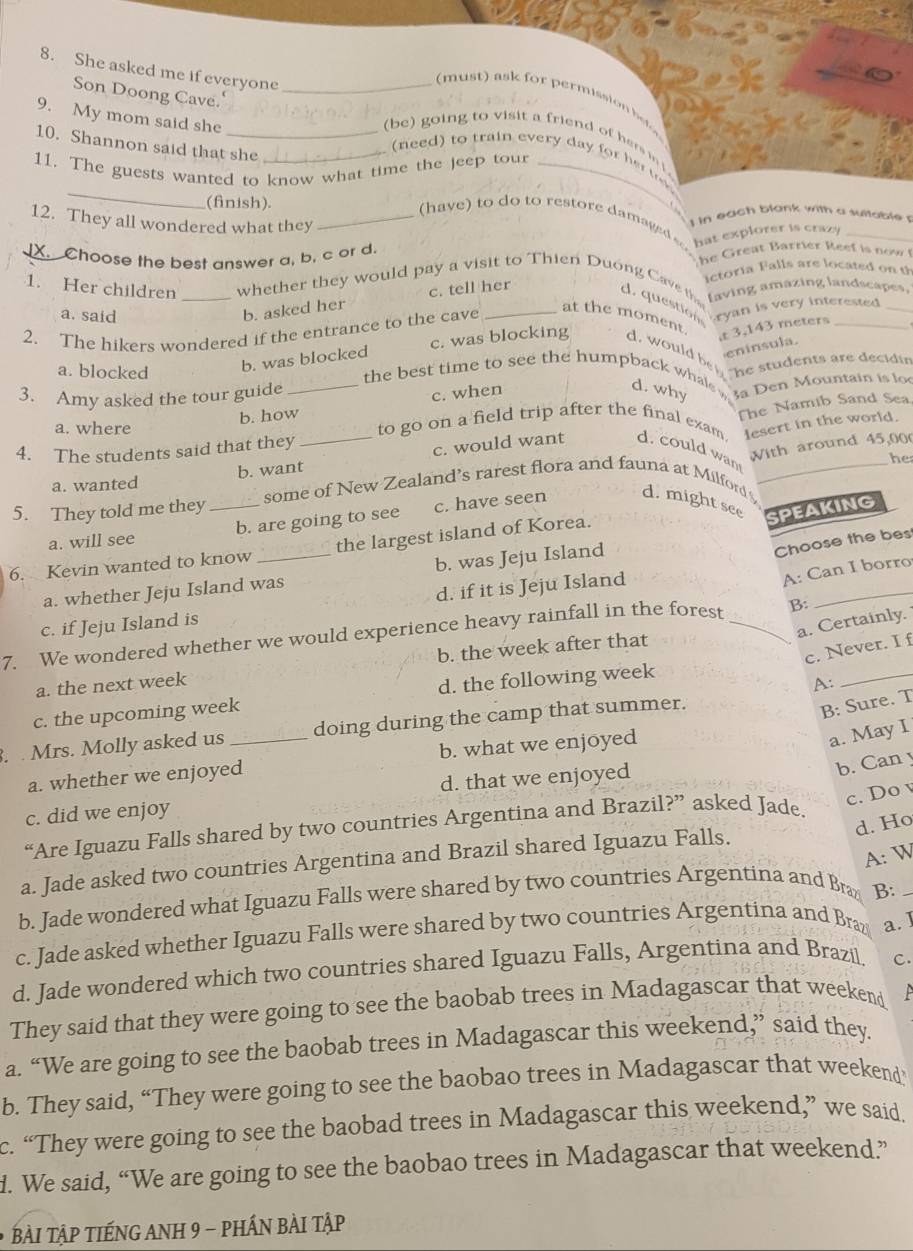 She asked me if everyone_
Son Doong Cave.'
(must) ask for permission h
9. My mom said she
(be) going to visit a friend of hers in 
10. Shannon said that she_
_
to  tra   ever  a    
11. The guests wanted to know what time the jeep tour_
(finish).
12. They all wondered what they_
I in each blank with a suitable 
(have  to do to restore damaged  hat explorer is crazy_
X.  Choose the best answer a, b, c or d.
e   e    arrie          n w  
Ictoria Falls are located on th
1. Her children _whether they would pay a visit to Thien Duong Cave th d. question ryan is very interested
faving amazing landscapes,
a. said
b. asked her c. tell her
2. The hikers wondered if the entrance to the cave
at the moment. t 3.143 meters
eninsula.
b. was blocked c. was blocking d. would be l he students are decidin
a. blocked _the best time to see the humpback whale d. why 3a Den Mountain is lo
3. Amy asked the tour guide
c. when
b. how
The Namib Sand Sea
a. where to go on a field trip after the final exam lesert in the world.
With around 45,00
4. The students said that they
a. wanted b. want_ c. would want d. could wan
he
5. They told me they_ some of New Zealand’s rarest flora and fauna at Milford d. might see _SPEAKING
a. will see b. are going to see c. have seen
Choose the bes
_
6. Kevin wanted to know _the largest island of Korea.
A: Can I borro
a. whether Jeju Island was b. was Jeju Island
c. if Jeju Island is d. if it is Jeju Island
a. Certainly.
7. We wondered whether we would experience heavy rainfall in the forest _B:
c. Never. I f
a. the next week b. the week after that
c. the upcoming week d. the following week
A:
_
. . Mrs. Molly asked us_ doing during the camp that summer.
B: Sure. T
a. whether we enjoyed b. what we enjoyed
a. May I
c. did we enjoy d. that we enjoyed
b. Can y
c. Do v
d. Ho
“Are Iguazu Falls shared by two countries Argentina and Brazil?” asked Jade.
A: W
a. Jade asked two countries Argentina and Brazil shared Iguazu Falls.
b. Jade wondered what Iguazu Falls were shared by two countries Argentina and Bra B:_
c. Jade asked whether Iguazu Falls were shared by two countries Argentina and Braz a. ]
d. Jade wondered which two countries shared Iguazu Falls, Argentina and Brazil C.
They said that they were going to see the baobab trees in Madagascar that weekend  
a. “We are going to see the baobab trees in Madagascar this weekend,” said they.
b. They said, “They were going to see the baobao trees in Madagascar that weekend’
c. “They were going to see the baobad trees in Madagascar this weekend,” we said.
d. We said, “We are going to see the baobao trees in Madagascar that weekend”
BÀI Tập TIếNG ANH 9 - phÁN BÀI Tập