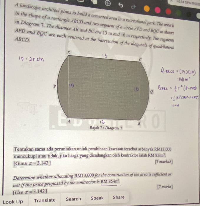 2024 SPM 
A landscape architect plans to build a cemented area in a recreational park. The area i 
in the shape of a rectangle ABCD and two segment of a circle APD and BQC as show 
in Diagram 7. The distance AB and BC are 13 m and 10 m respectively. The segments
ABCD.
APD and BQC are each centered at the intersection of the diagonals of quadrilatera
D
C
P

A
B
Rajah 7 / Diagram 7 
Tentukan sama ada peruntukan untuk pembinaan kawasan tersebut sebanyak RM13,000
mencukupi atau tidak, jika harga yang dicadangkan oleh kontraktor ialah RM 85/m^2. 
[Guna π =3.142] [7 markah] 
Determine whether allocating RM13,000 for the construction of the area is sufficient or 
not if the price proposed by the contractor is RM 85/m^2. 
[7 marks] 
[Use π =3.142]
Look Up Translate Search Speak Share 
31