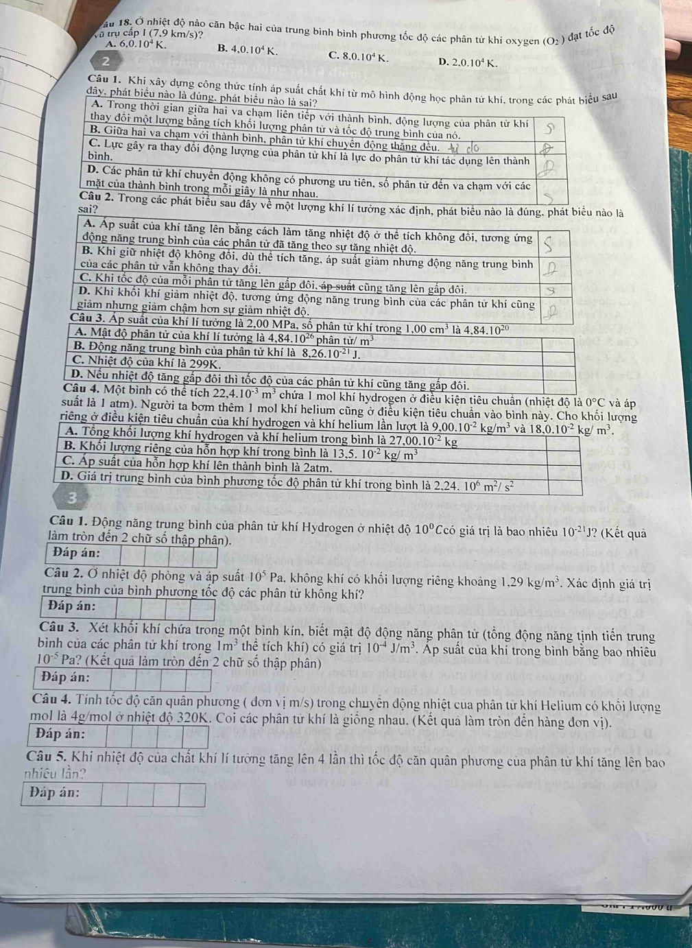 ầu 18. Ở nhiệt độ nào căn bậc hai của trung bình bình phương tốc độ các phân tử khi oxygen (O_2)
Vũ trụ cấp I (7,9 km/s)? đạt tốc độ
_
A. 6.0.10^4K. B. 4,0.10^4K. C. 8.0.10^4K. D. 2.0.10^4K.
2
Câu 1. Khi xây dựng công thức tính áp suất chất khí từ mô hình động học phân tử khí. trong át biểu sau
đây. phát biều nào là đúng. phát biể
là
mol khí hydrogen ở điều kiện tiêu chuân (nhiệt độ là 0°C
suất là 1 atm). Người ta bơm thêm 1 mol khí helium cũng ở điều kiện tiêu chuẩn vào bình này. Cho khối lượng và áp
riêng ở điều kiện tiêu chuẩn của khí hydrogen và khí helium lần lượt là 9. _ ,00.10^(-2)kg/m^3 và 
Câu 1. Động năng trung bình của phân từ khí Hydrogen ở nhiệt dhat o 10^0C có giá trị là bao nhiêu 10^(-21)J J? (Kết quả
làm tròn đến 2 chữ số thập phân).
Đáp án:
Câu 2. Ở nhiệt độ phòng và áp suất 10^5Pa , không khí có khối lượng riêng khoảng 1,29kg/m^3 Xác định giá trị
trung bình của bình phương tốc độ các phân tử không khí?
Đáp án:
Câu 3. Xét khối khí chứa trong một bình kín, biết mật độ động năng phân từ (tổng động năng tịnh tiến trung
bình của các phân tử khí trong 1m^3 thể tích khí) có giá trị 10^(-4)J/m^3 *. Áp suất của khí trong bình bằng bao nhiêu
10^(-5) Pa? (Kết quả làm tròn đến 2 chữ số thập phân)
Đáp án:
Câu 4. Tính tốc độ căn quân phương ( đơn vị m/s) trong chuyển động nhiệt của phân từ khí Helium có khổi lượng
mol là 4g/mol ở nhiệt độ 320K. Coi các phân từ khí là giống nhau. (Kết quả làm tròn đến hàng đơn vị).
Đáp án:
Câu 5. Khi nhiệt độ của chất khí lí tưỡng tăng lên 4 lần thì tốc độ căn quân phương của phân tử khí tăng lên bao
nhiêu lần?
Đáp án: