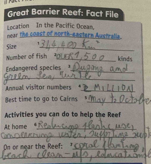 rac 
Great Barrier Reef: Fact File 
Location In the Pacific Ocean, 
near the coast of north-eastern Australia. 
Size 1_ 
Number of fish ²_ 
kinds 
Endangered species ³_ 
_ 
Annual visitor numbers 4_ 
Best time to go to Cairns 5_ 
Activities you can do to help the Reef 
At home 6_ 
_ 
On or near the Reef: 7_ 
_ 
_