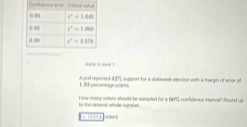 Jump to level 1
A poll reported 42% support for a statewide election with a margin of error of
1.93 percentage points.
How many voters should be sampled for a 90% confidence interval? Round up
to the nearest whole number.
Dc 12346 volers