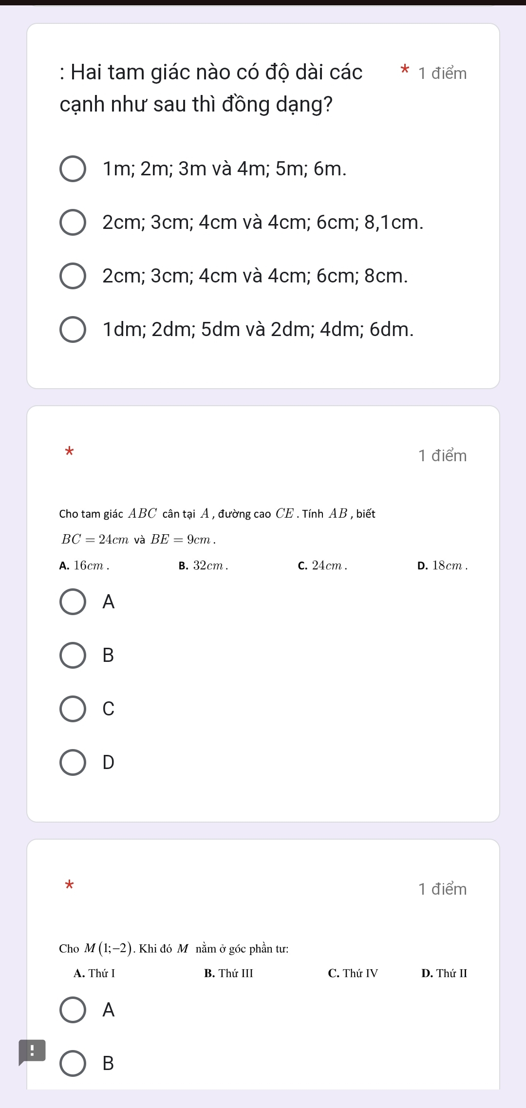 Hai tam giác nào có độ dài các * 1 điểm
cạnh như sau thì đồng dạng?
1m; 2m; 3m và 4m; 5m; 6m.
2cm; 3cm; 4cm và 4cm; 6cm; 8, 1cm.
2cm; 3cm; 4cm và 4cm; 6cm; 8cm.
1dm; 2dm; 5dm và 2dm; 4dm; 6dm.
*
1 điểm
Cho tam giác ABC cân tại A , đường cao CE . Tính AB , biết
BC=24cm và BE=9cm.
A. 16cm. B. 32cm. C. 24cm. D. 18cm.
A
B
C
D
*
1 điểm
Cho M(1;-2). Khi đó Mô nằm ở góc phần tư:
A. Thứ I B. Thứ III C. Thứ IV D. Thứ II
A
!
B