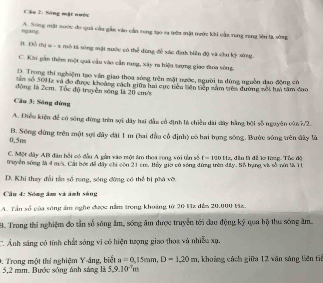 Sóng mặt nước
A. Sông mặt nước do quả cầu gắn vào cần rung tạo ra trên mặt nước khi cần rung rung lên là sóng
ngang.
B. Đổ thị u - x mô tả sóng mặt nước có thể dùng để xác định biên độ và chu kỳ sóng.
C. Khi gắn thêm một quả cầu vào cần rung, xảy ra hiện tượng giao thoa sóng.
D. Trong thí nghiệm tạo vân giao thoa sóng trên mặt nước, người ta dùng nguồn dao động có
tân số 50Hz và đo được khoảng cách giữa hai cực tiểu liên tiếp nằm trên đường nổi hai tâm dao
động là 2cm. Tốc độ truyền sóng là 20 cm/s
Câu 3: Sóng dừng
A. Điều kiện để có sóng dừng trên sợi dây hai đầu cố định là chiều dài dây bằng bội số nguyên của λ2.
B. Sóng dừng trên một sợi dây dài 1 m (hai đầu cố định) có hai bụng sóng. Bước sóng trên dây là
0,5m
C. Một dây AB đàn hồi có đầu A gắn vào một âm thoa rung với tần số f=100Hz , đầu B đề lơ lừng. Tốc độ
truyền sóng là 4 m/s. Cắt bớt để dây chỉ còn 21 cm. Bấy giờ có sóng dừng trên dây. Số bụng và số nút là 11
D. Khi thay đổi tần số rung, sóng dừng có thể bị phá vỡ.
Câu 4: Sóng âm và ánh sáng
A. Tần số của sóng âm nghe được nằm trong khoảng từ 20 Hz đến 20.000 Hz.
B. Trong thí nghiệm đo tần số sóng âm, sóng âm được truyền tới dao động ký qua bộ thu sóng âm.
C. Ảnh sáng có tính chất sóng vì có hiện tượng giao thoa và nhiễu xạ.
9. Trong một thí nghiệm Y-âng, biết a=0,15mm,D=1,20m , khoảng cách giữa 12 vân sáng liên tiế
5,2 mm. Bước sóng ánh sáng là 5,9.10^(-7)m