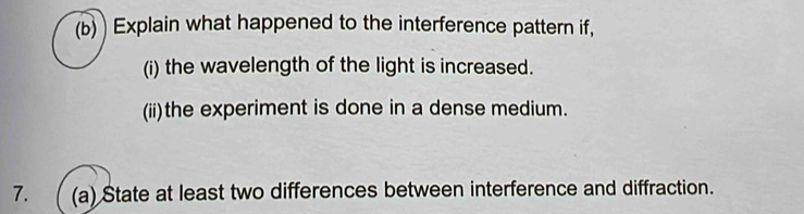 Explain what happened to the interference pattern if, 
(i) the wavelength of the light is increased. 
(ii)the experiment is done in a dense medium. 
7. (a) State at least two differences between interference and diffraction.