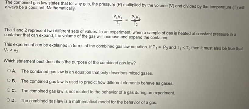 The combined gas law states that for any gas, the pressure (P) multiplied by the volume (V) and divided by the temperature (T) willl
always be a constant. Mathematically,
frac P_1V_1T_1=frac P_2V_2T_2
The 1 and 2 represent two different sets of values. In an experiment, when a sample of gas is heated at constant pressure in a
container that can expand, the volume of the gas will increase and expand the container.
This experiment can be explained in terms of the combined gas law equation. If P_1=P_2 and T_1 then it must also be true that
V_1 . 
Which statement best describes the purpose of the combined gas law?
A. The combined gas law is an equation that only describes mixed gases.
B. The combined gas law is used to predict how different elements behave as gases.
C. The combined gas law is not related to the behavior of a gas during an experiment.
D. The combined gas law is a mathematical model for the behavior of a gas.