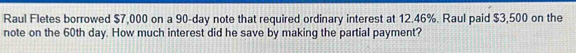 Raul Fletes borrowed $7,000 on a 90-day note that required ordinary interest at 12.46%. Raul paid $3,500 on the 
note on the 60th day. How much interest did he save by making the partial payment?