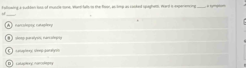 Following a sudden loss of muscle tone, Ward falls to the floor, as limp as cooked spaghetti. Ward is experiencing _, a symptom
of_
A
A narcolepsy; cataplexy
B sleep paralysis; narcolepsy
C cataplexy; sleep paralysis
Dcataplexy; narcolepsy