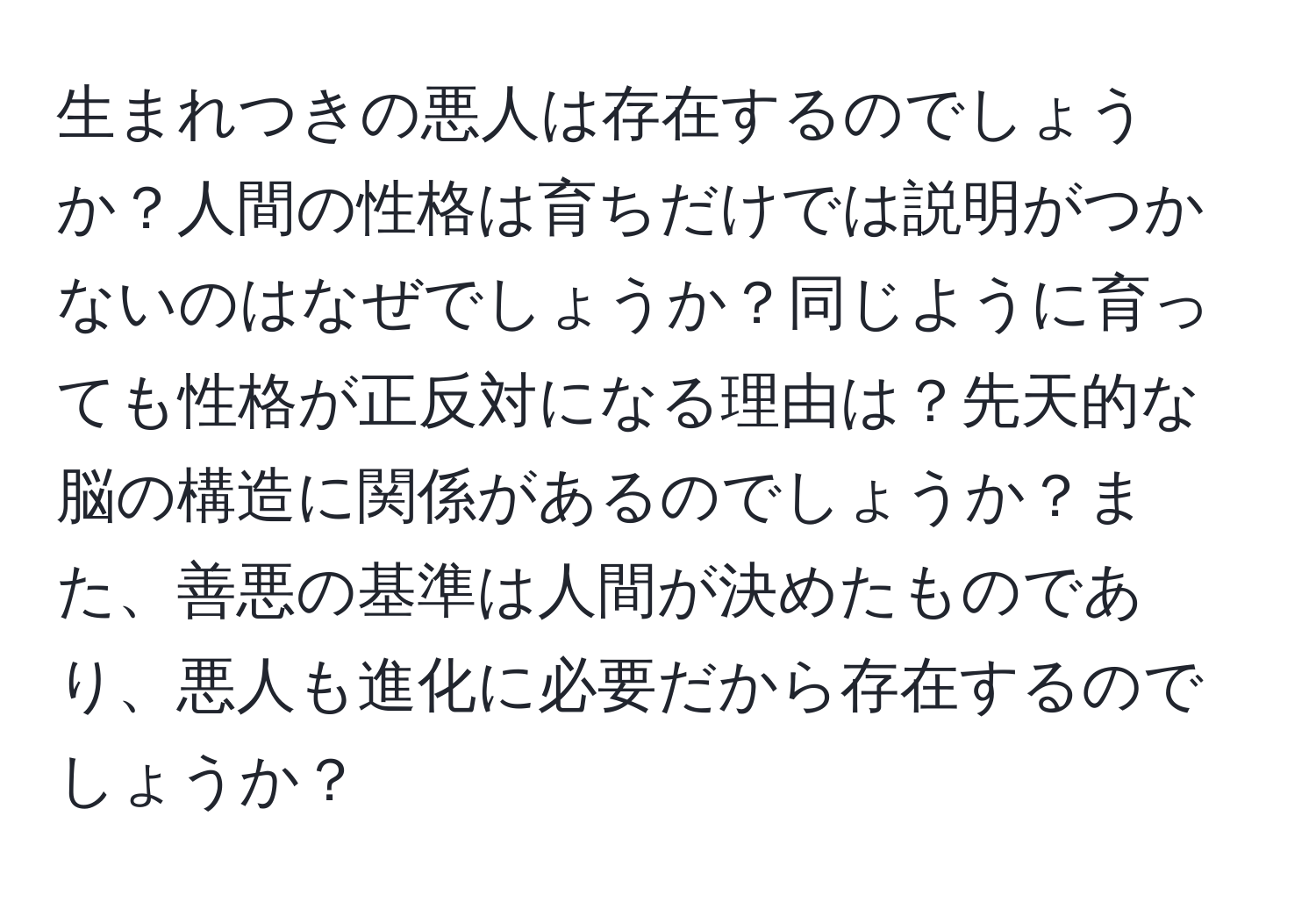 生まれつきの悪人は存在するのでしょうか？人間の性格は育ちだけでは説明がつかないのはなぜでしょうか？同じように育っても性格が正反対になる理由は？先天的な脳の構造に関係があるのでしょうか？また、善悪の基準は人間が決めたものであり、悪人も進化に必要だから存在するのでしょうか？