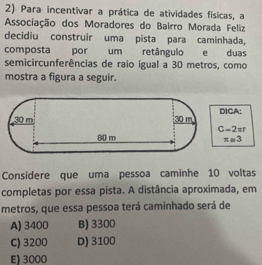 Para incentivar a prática de atividades físicas, a
Associação dos Moradores do Bairro Morada Feliz
decidiu construir uma pista para caminhada,
composta por um retângulo e duas
semicircunferências de raio igual a 30 metros, como
mostra a figura a seguir.
ICA:
C=2π r
π ≌ 3
Considere que uma pessoa caminhe 10 voltas
completas por essa pista. A distância aproximada, em
metros, que essa pessoa terá caminhado será de
A) 3400 B) 3300
C) 3200 D) 3100
E) 3000