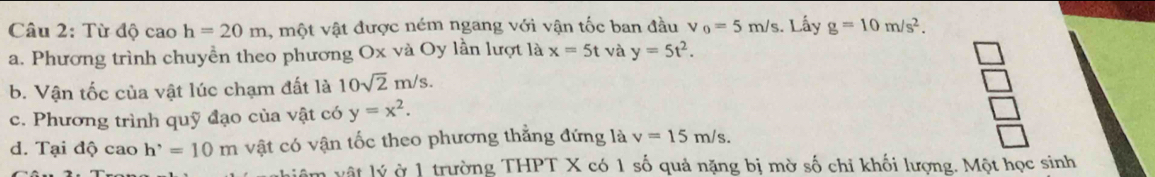 Từ độ cao h=20m , một vật được ném ngang với vận tốc ban đầu v_0=5m/s. Lấy g=10m/s^2. 
a. Phương trình chuyền theo phương Ox và Oy lần lượt là x=5t và y=5t^2. 
b. Vận tốc của vật lúc chạm đất là 10sqrt(2)m/s. 
c. Phương trình quỹ đạo của vật có y=x^2. 
d. Tại độ cao h^,=10m vật có vận tốc theo phương thẳng đứng là v=15m/s. 
âm vật lý ở 1 trường THPT X có 1 số quả nặng bị mờ số chỉ khối lượng. Một học sinh