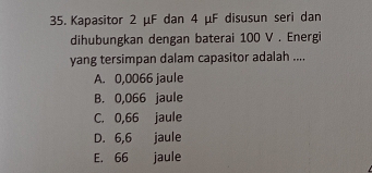 Kapasitor 2 μF dan 4 μF disusun seri dan
dihubungkan dengan baterai 100 V. Energi
yang tersimpan dalam capasitor adalah ....
A. 0,0066 jaule
B. 0,066 jaule
C. 0,66 jaule
D. 6,6 jaule
E. 66 jaule