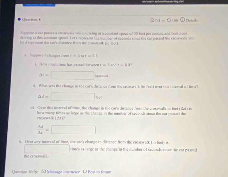 0/l pt つ 100 Details 
Suppose a car passes a crosswalk while driving at a constant speed of 35 feet per second and continues 
driving at this constant speed. Let t represent the number of seconds since the car passed the crosswalk and 
let d represent the car's distance from the crosswalk (in feet). 
a. Suppose t changes from t=3 to t=5.3
i. How much time has passed between t=3 and t=5.3
△ t=□ seconds
ii. What was the change in the car's distance from the crosswalk (in feet) over this interval of time?
△ d=□ feet
iii. Over this interval of time, the change in the car's distance from the crosswalk in feet (Δd) is 
how many times as large as the change in the number of seconds since the car passed the 
crosswalk (△t)?
 △ d/△ t =□
b. Over any interval of time, the car's change in distance from the crosswalk (in feet) is 
□ times as large as the change in the number of seconds since the car passed 
the crosswalk. 
Question Help: Message instructor D Post to forum