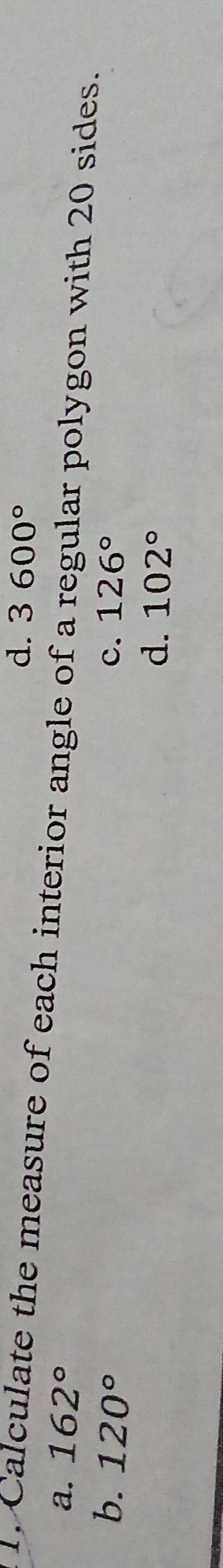 d. 3600°
1. Calculate the measure of each interior angle of a regular polygon with 20 sides.
a. 162°
c. 126°
b. 120° d、 102°