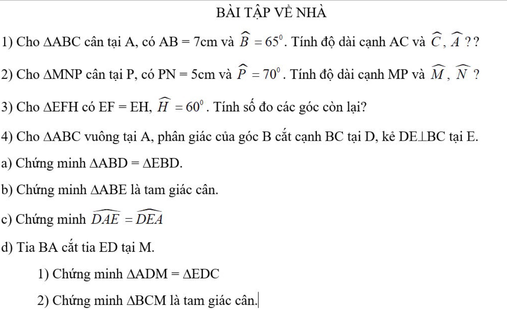 bài tập VÊ nhà 
1) Cho △ ABC cân t aiA 1, có AB=7cm và widehat B=65°. Tính độ dài cạnh AC và widehat C, widehat A ? ? 
2) Cho △ MNP cân taiP ,có PN=5cm và widehat P=70°. Tính độ dài cạnh MP và widehat M, widehat N ? 
3) Cho △ EFH có EF=EH, widehat H=60°. Tính số đo các góc còn lại? 
4) Cho △ ABC vuông tại A, phân giác của góc B cắt cạnh BC tại D, kẻ DE⊥BC tại E. 
a) Chứng minh △ ABD=△ EBD. 
b) Chứng minh △ ABE là tam giác cân. 
c) Chứng minh widehat DAE=widehat DEA
d) Tia BA cắt tia ED tại M. 
1) Chứng minh △ ADM=△ EDC
2) Chứng minh △ BCM là tam giác cân.