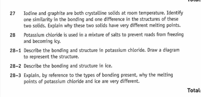 Iodine and graphite are both crystalline solids at room temperature. Identify 
one similarity in the bonding and one difference in the structures of these 
two solids. Explain why these two solids have very different melting points. 
28 Potassium chloride is used in a mixture of salts to prevent roads from freezing 
and becoming icy. 
28-1 Describe the bonding and structure in potassium chloride. Draw a diagram 
to represent the structure. 
28-2 Describe the bonding and structure in ice. 
28-3 Explain, by reference to the types of bonding present, why the melting 
points of potassium chloride and ice are very different. 
Total